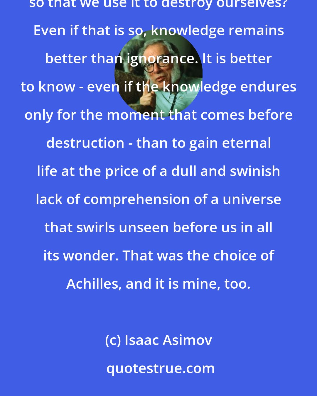 Isaac Asimov: Suppose that we are wise enough to learn and know - and yet not wise enough to control our learning and knowledge, so that we use it to destroy ourselves? Even if that is so, knowledge remains better than ignorance. It is better to know - even if the knowledge endures only for the moment that comes before destruction - than to gain eternal life at the price of a dull and swinish lack of comprehension of a universe that swirls unseen before us in all its wonder. That was the choice of Achilles, and it is mine, too.