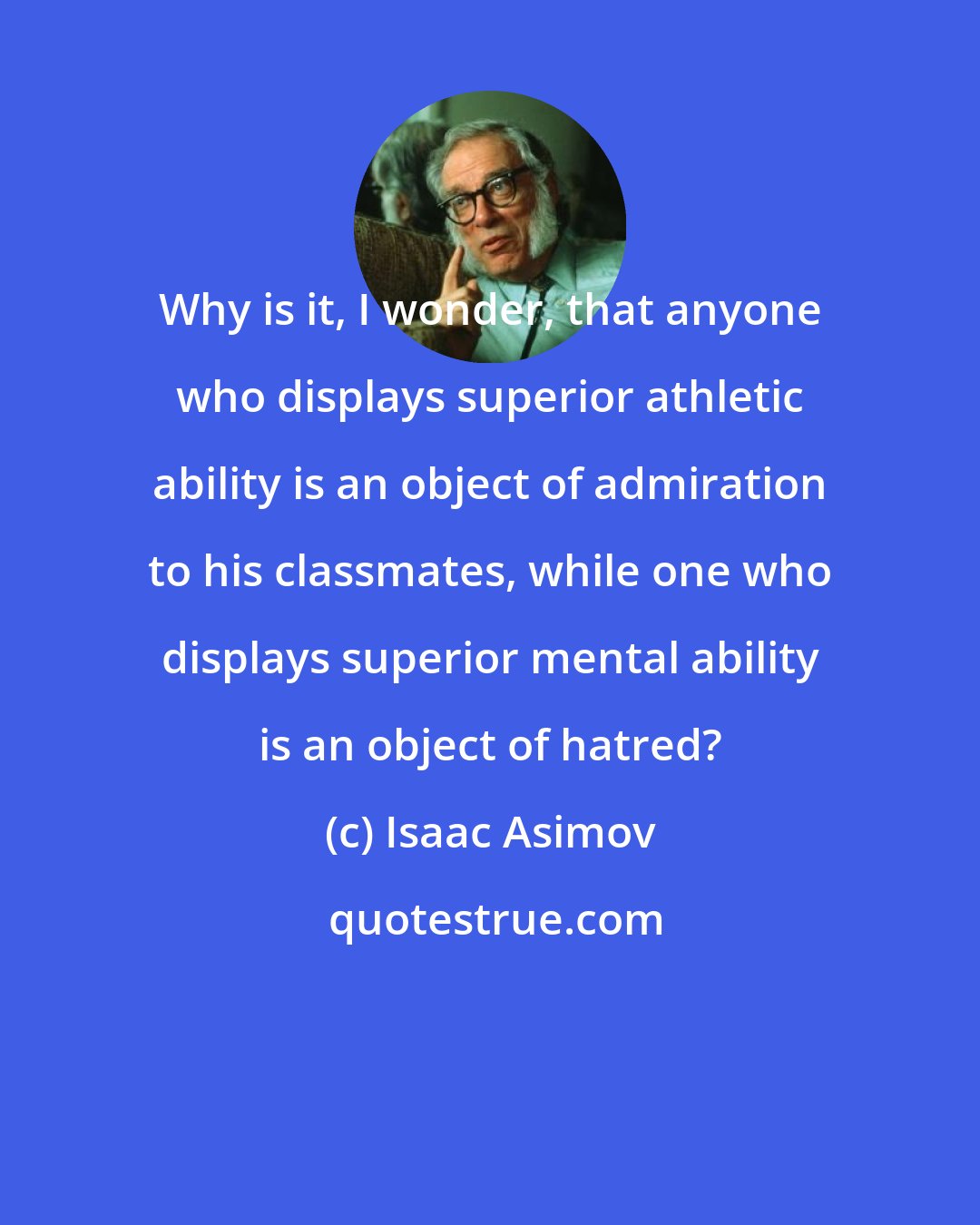 Isaac Asimov: Why is it, I wonder, that anyone who displays superior athletic ability is an object of admiration to his classmates, while one who displays superior mental ability is an object of hatred?