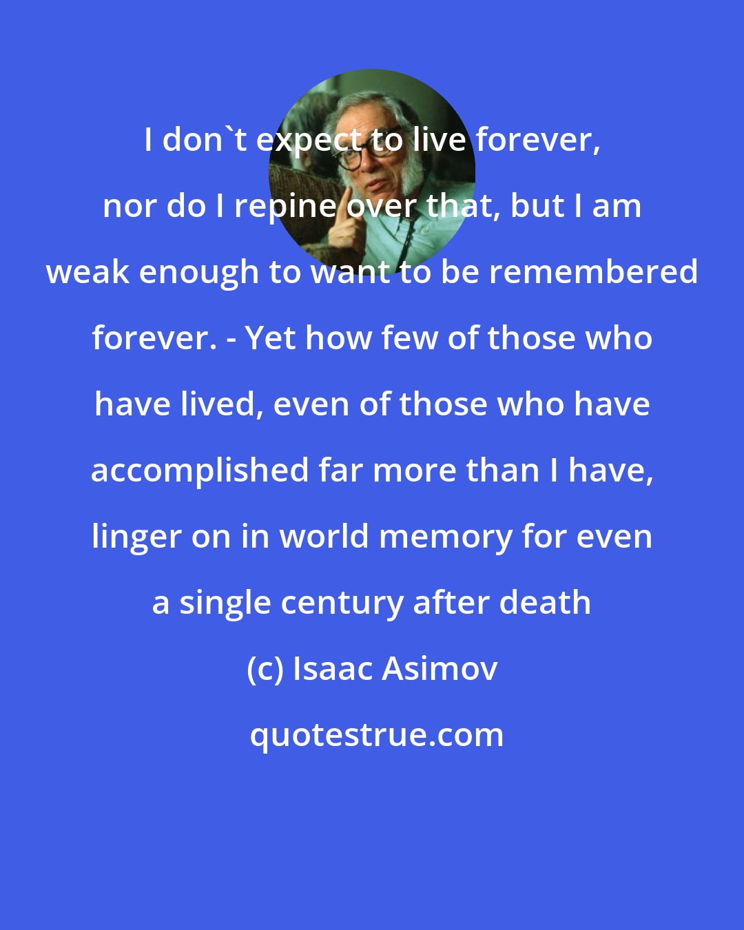 Isaac Asimov: I don't expect to live forever, nor do I repine over that, but I am weak enough to want to be remembered forever. - Yet how few of those who have lived, even of those who have accomplished far more than I have, linger on in world memory for even a single century after death