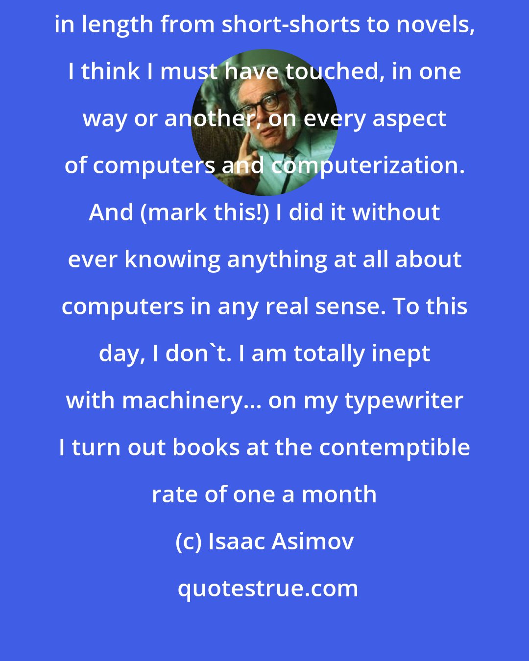 Isaac Asimov: It took me thirty-six years; and, in some fifty stories, ranging in length from short-shorts to novels, I think I must have touched, in one way or another, on every aspect of computers and computerization. And (mark this!) I did it without ever knowing anything at all about computers in any real sense. To this day, I don't. I am totally inept with machinery... on my typewriter I turn out books at the contemptible rate of one a month