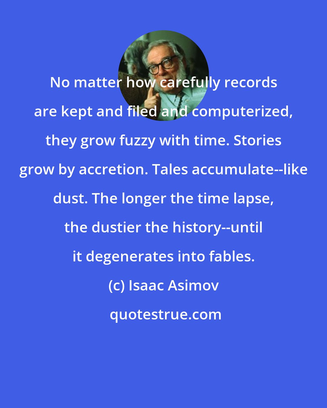 Isaac Asimov: No matter how carefully records are kept and filed and computerized, they grow fuzzy with time. Stories grow by accretion. Tales accumulate--like dust. The longer the time lapse, the dustier the history--until it degenerates into fables.