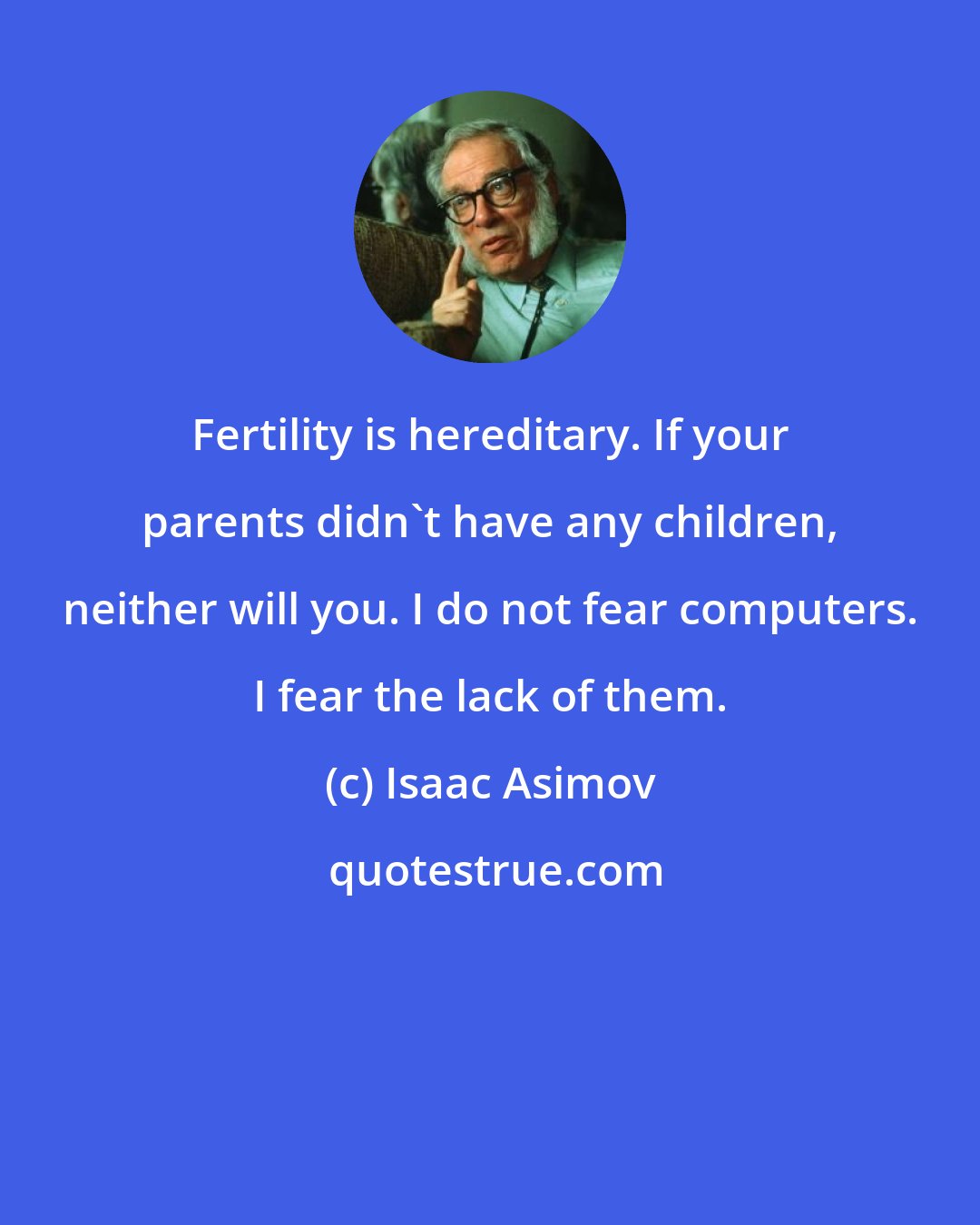Isaac Asimov: Fertility is hereditary. If your parents didn't have any children, neither will you. I do not fear computers. I fear the lack of them.