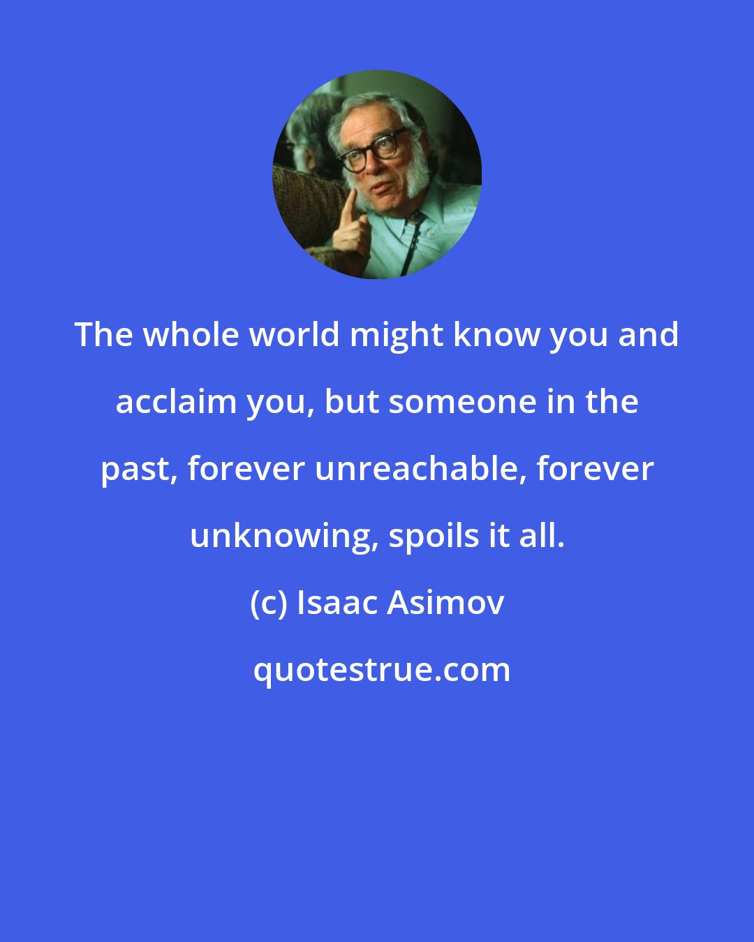 Isaac Asimov: The whole world might know you and acclaim you, but someone in the past, forever unreachable, forever unknowing, spoils it all.