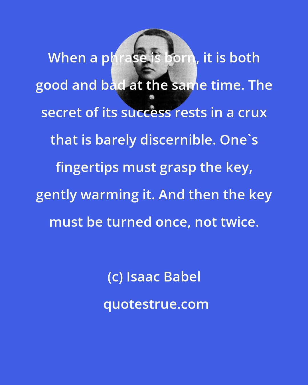 Isaac Babel: When a phrase is born, it is both good and bad at the same time. The secret of its success rests in a crux that is barely discernible. One's fingertips must grasp the key, gently warming it. And then the key must be turned once, not twice.