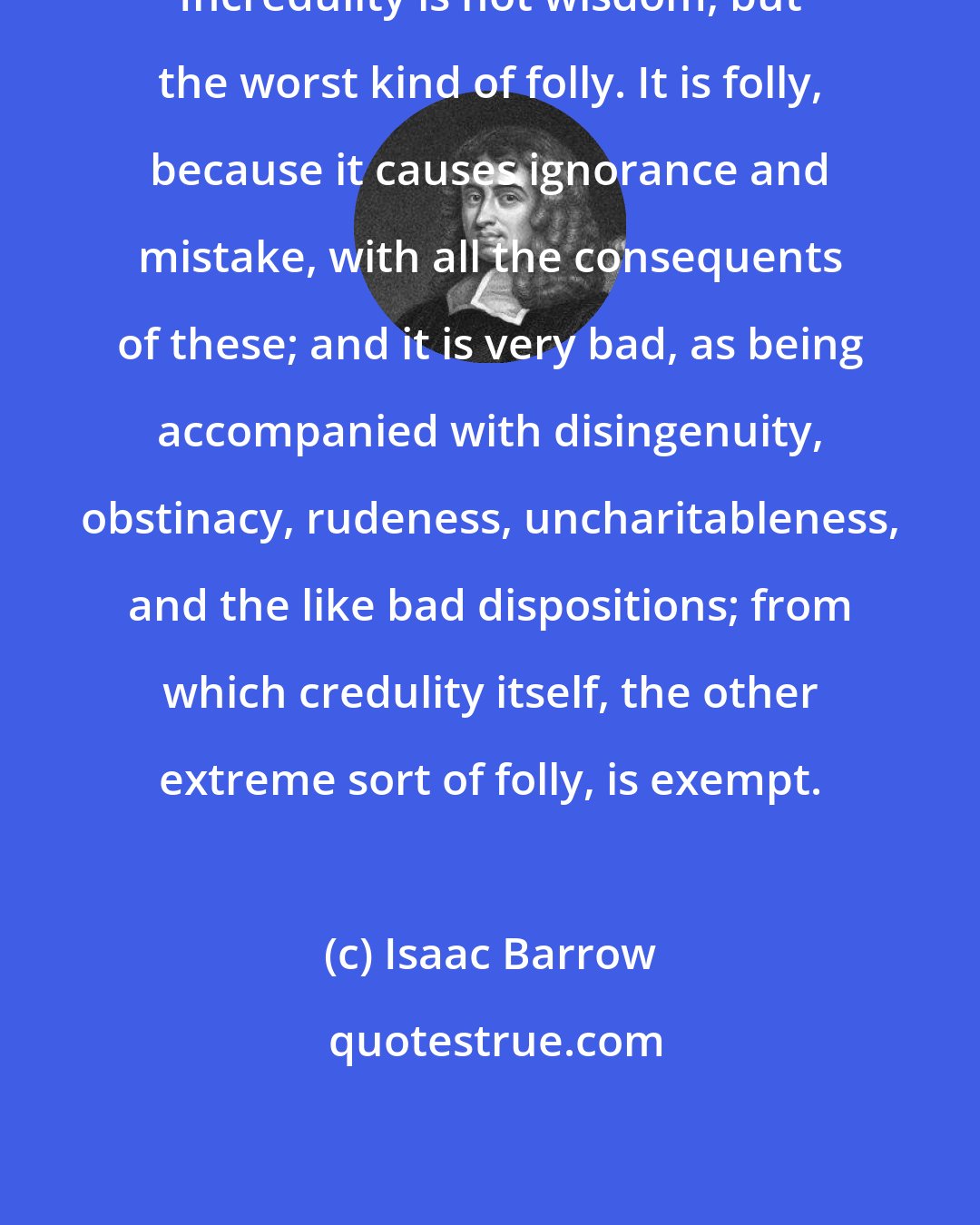 Isaac Barrow: Incredulity is not wisdom, but the worst kind of folly. It is folly, because it causes ignorance and mistake, with all the consequents of these; and it is very bad, as being accompanied with disingenuity, obstinacy, rudeness, uncharitableness, and the like bad dispositions; from which credulity itself, the other extreme sort of folly, is exempt.