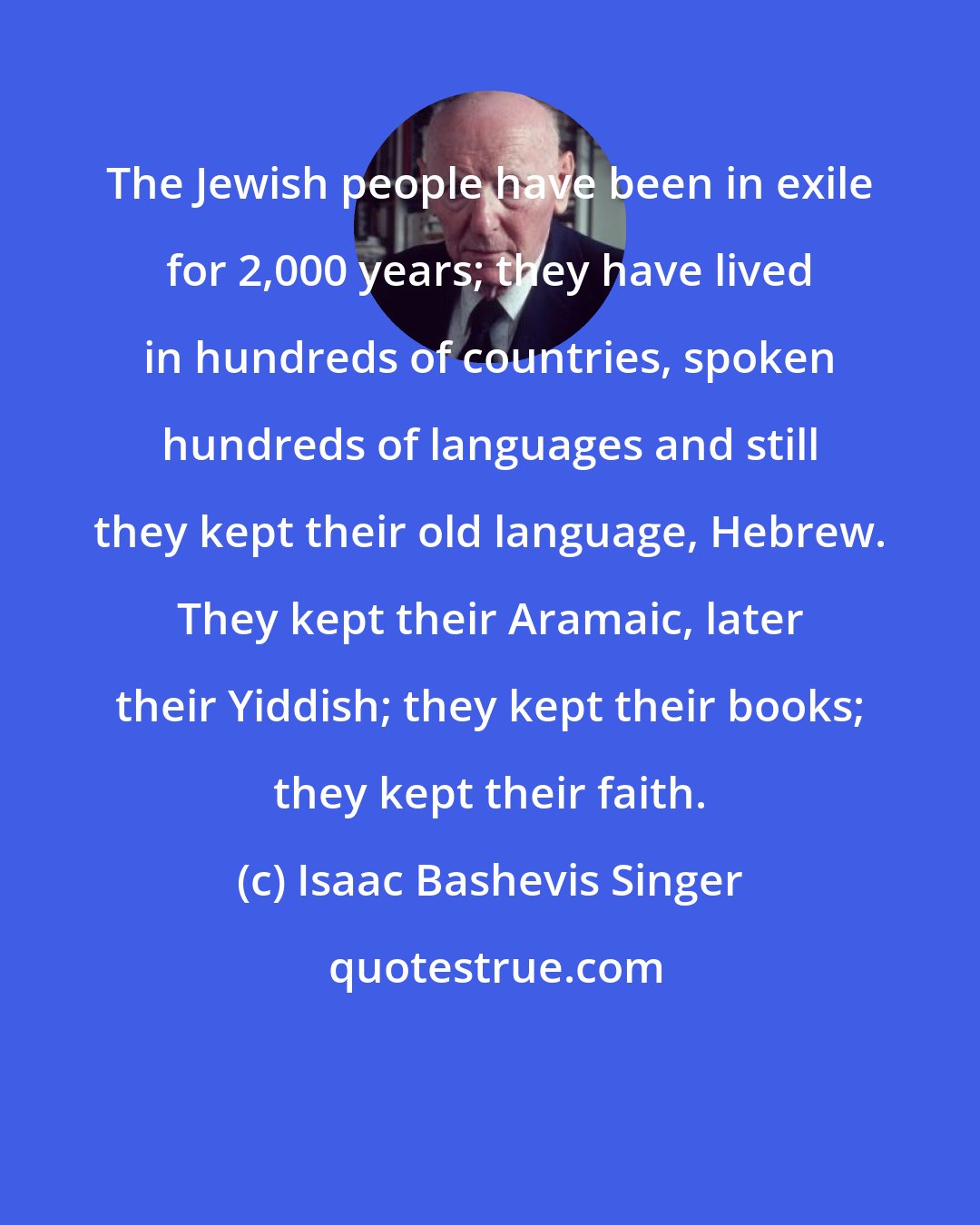 Isaac Bashevis Singer: The Jewish people have been in exile for 2,000 years; they have lived in hundreds of countries, spoken hundreds of languages and still they kept their old language, Hebrew. They kept their Aramaic, later their Yiddish; they kept their books; they kept their faith.