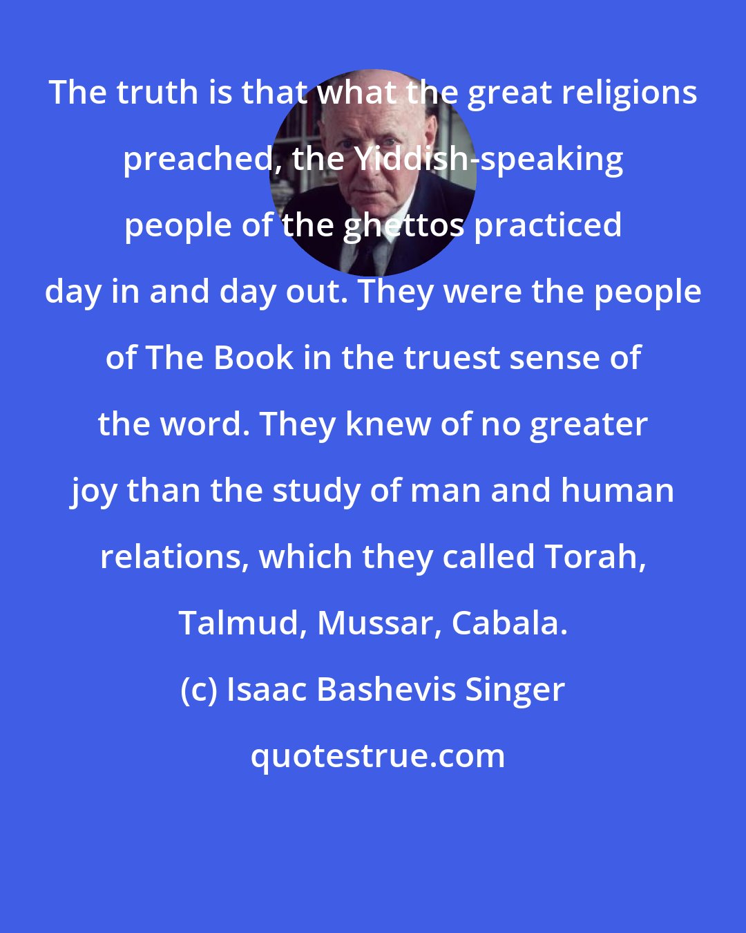 Isaac Bashevis Singer: The truth is that what the great religions preached, the Yiddish-speaking people of the ghettos practiced day in and day out. They were the people of The Book in the truest sense of the word. They knew of no greater joy than the study of man and human relations, which they called Torah, Talmud, Mussar, Cabala.