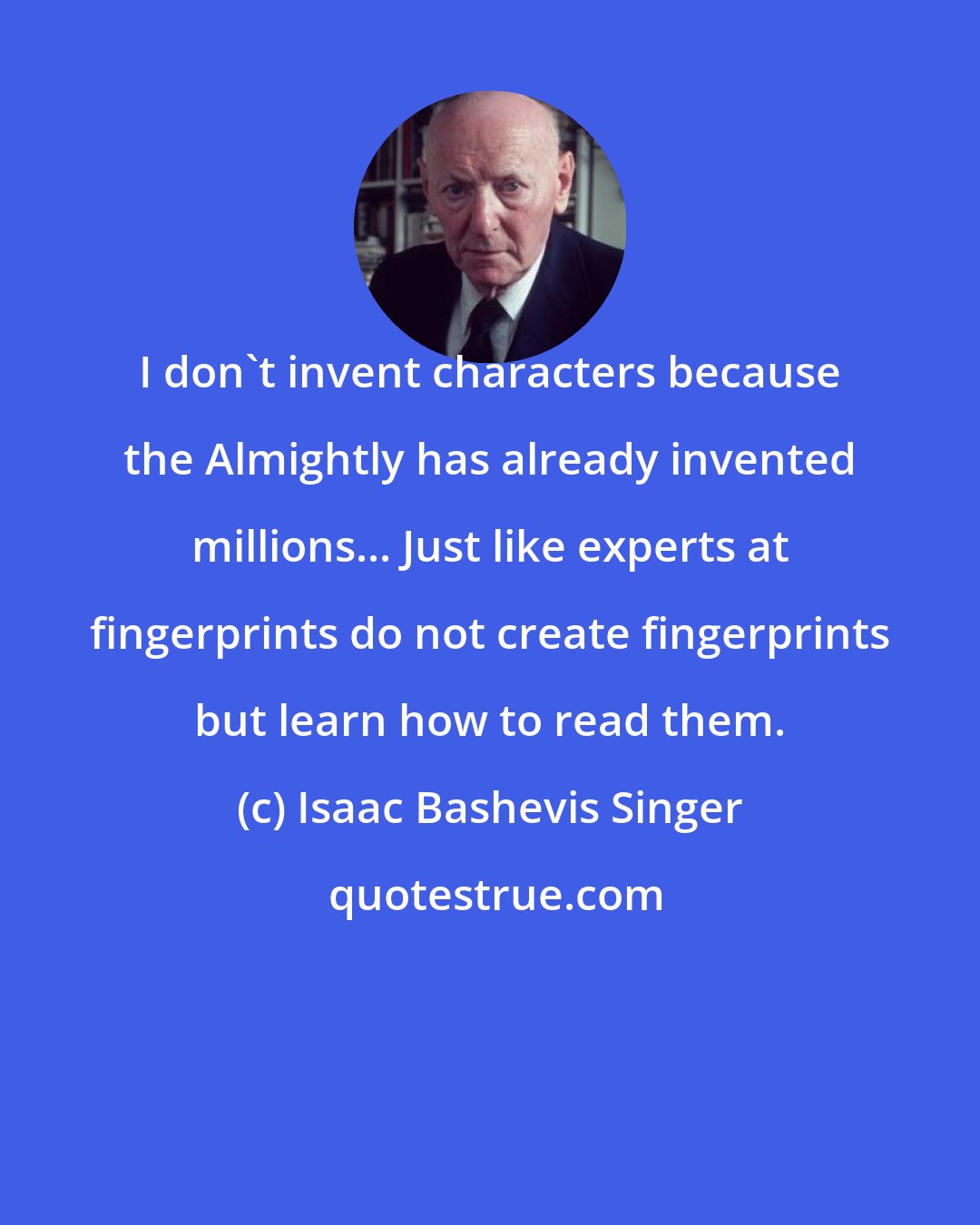 Isaac Bashevis Singer: I don't invent characters because the Almightly has already invented millions... Just like experts at fingerprints do not create fingerprints but learn how to read them.