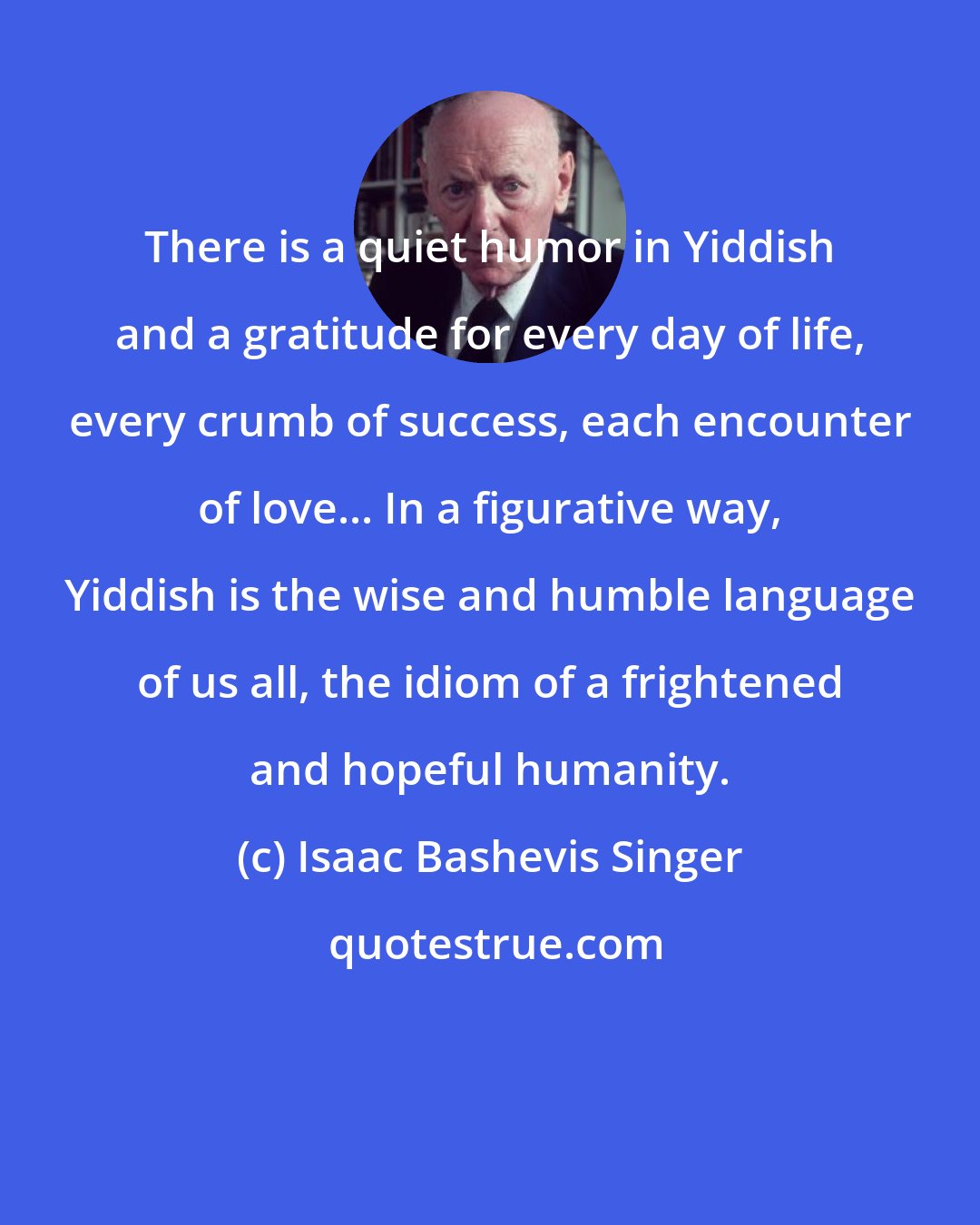 Isaac Bashevis Singer: There is a quiet humor in Yiddish and a gratitude for every day of life, every crumb of success, each encounter of love... In a figurative way, Yiddish is the wise and humble language of us all, the idiom of a frightened and hopeful humanity.