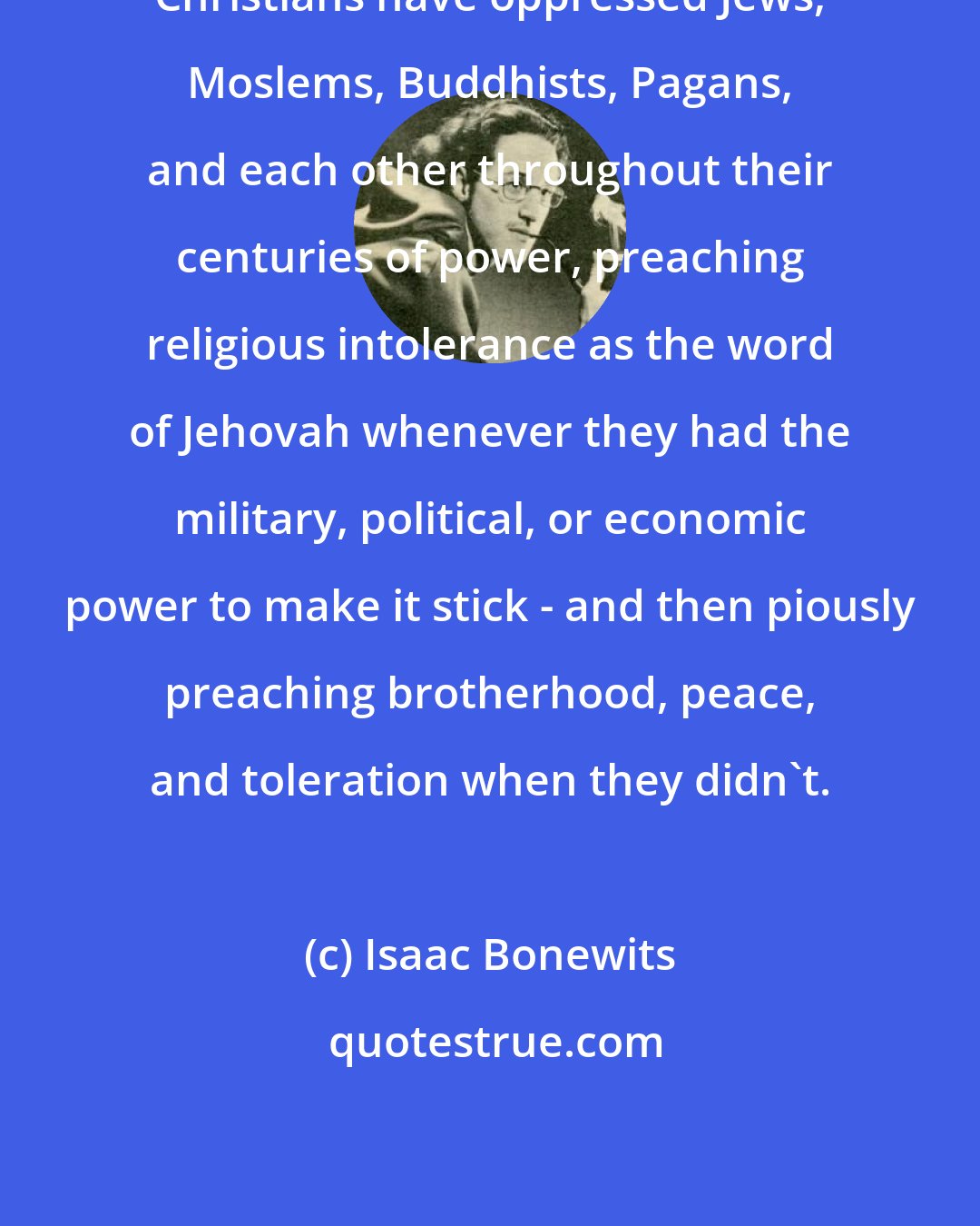 Isaac Bonewits: Christians have oppressed Jews, Moslems, Buddhists, Pagans, and each other throughout their centuries of power, preaching religious intolerance as the word of Jehovah whenever they had the military, political, or economic power to make it stick - and then piously preaching brotherhood, peace, and toleration when they didn't.