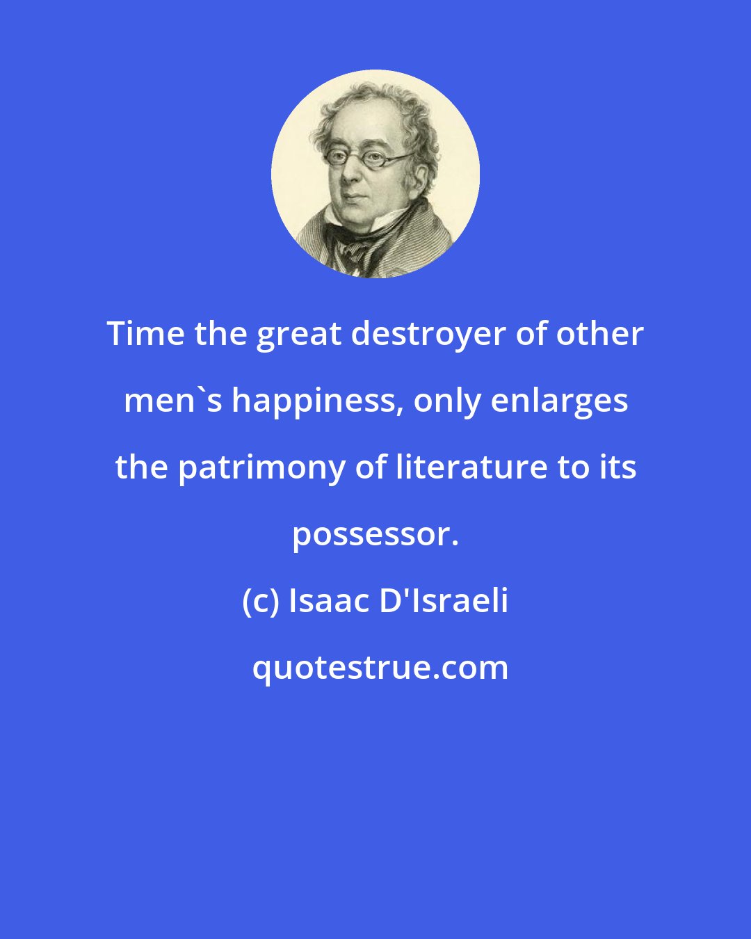 Isaac D'Israeli: Time the great destroyer of other men's happiness, only enlarges the patrimony of literature to its possessor.
