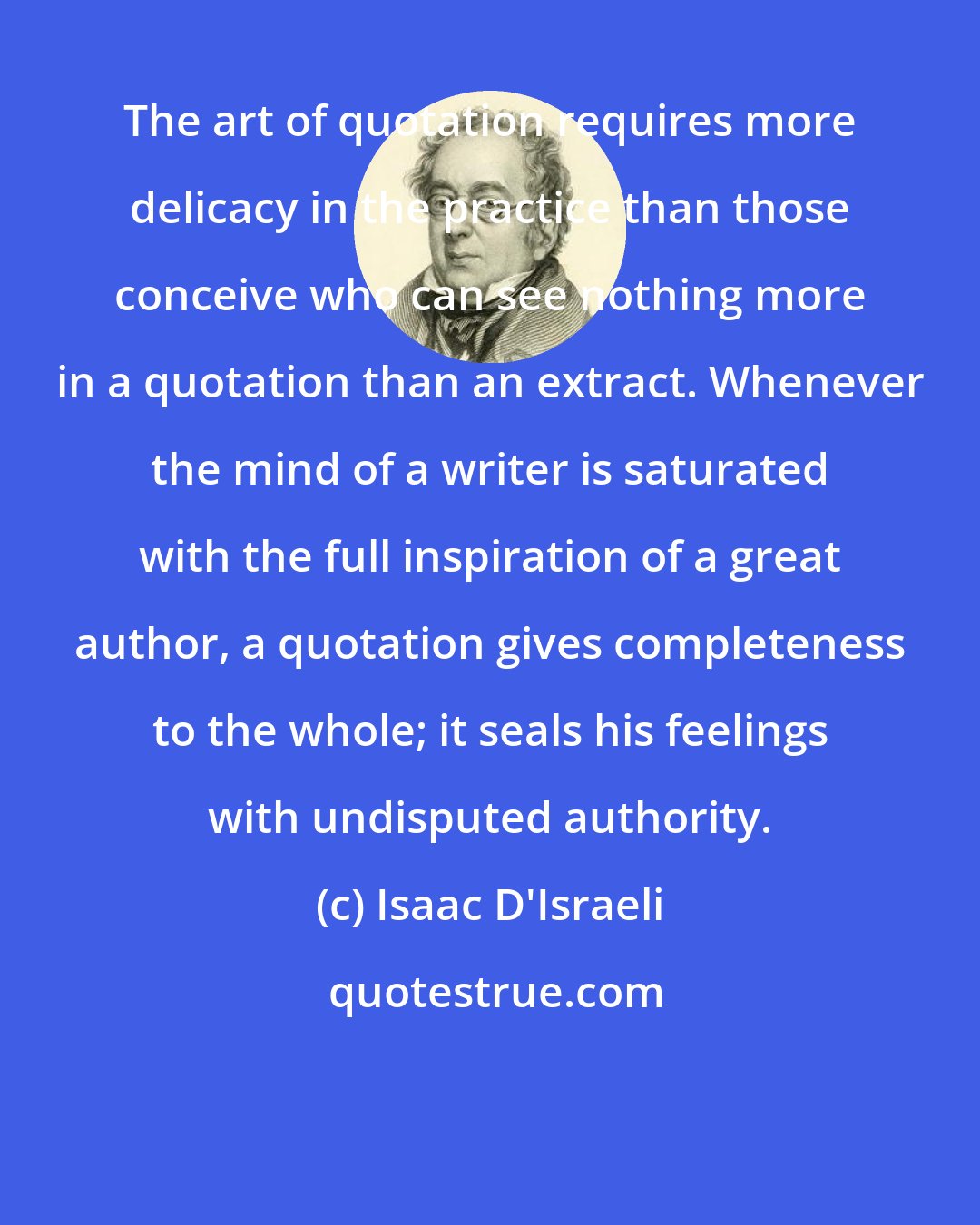 Isaac D'Israeli: The art of quotation requires more delicacy in the practice than those conceive who can see nothing more in a quotation than an extract. Whenever the mind of a writer is saturated with the full inspiration of a great author, a quotation gives completeness to the whole; it seals his feelings with undisputed authority.