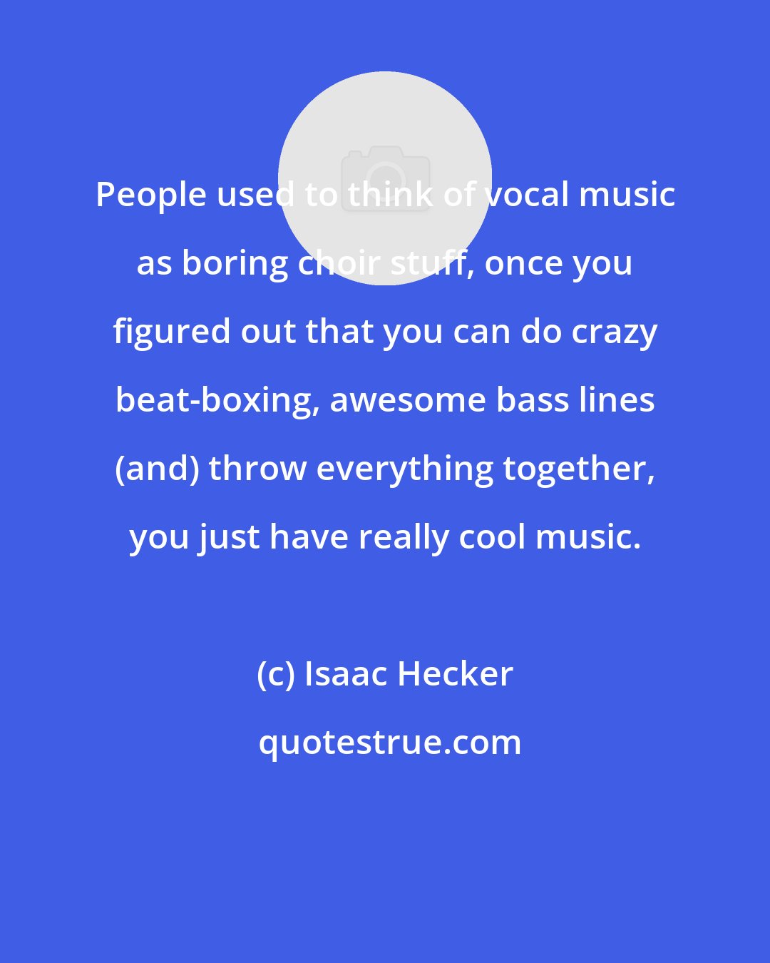 Isaac Hecker: People used to think of vocal music as boring choir stuff, once you figured out that you can do crazy beat-boxing, awesome bass lines (and) throw everything together, you just have really cool music.