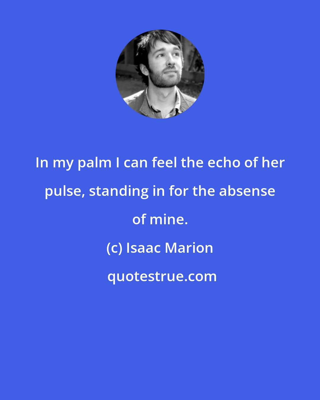 Isaac Marion: In my palm I can feel the echo of her pulse, standing in for the absense of mine.