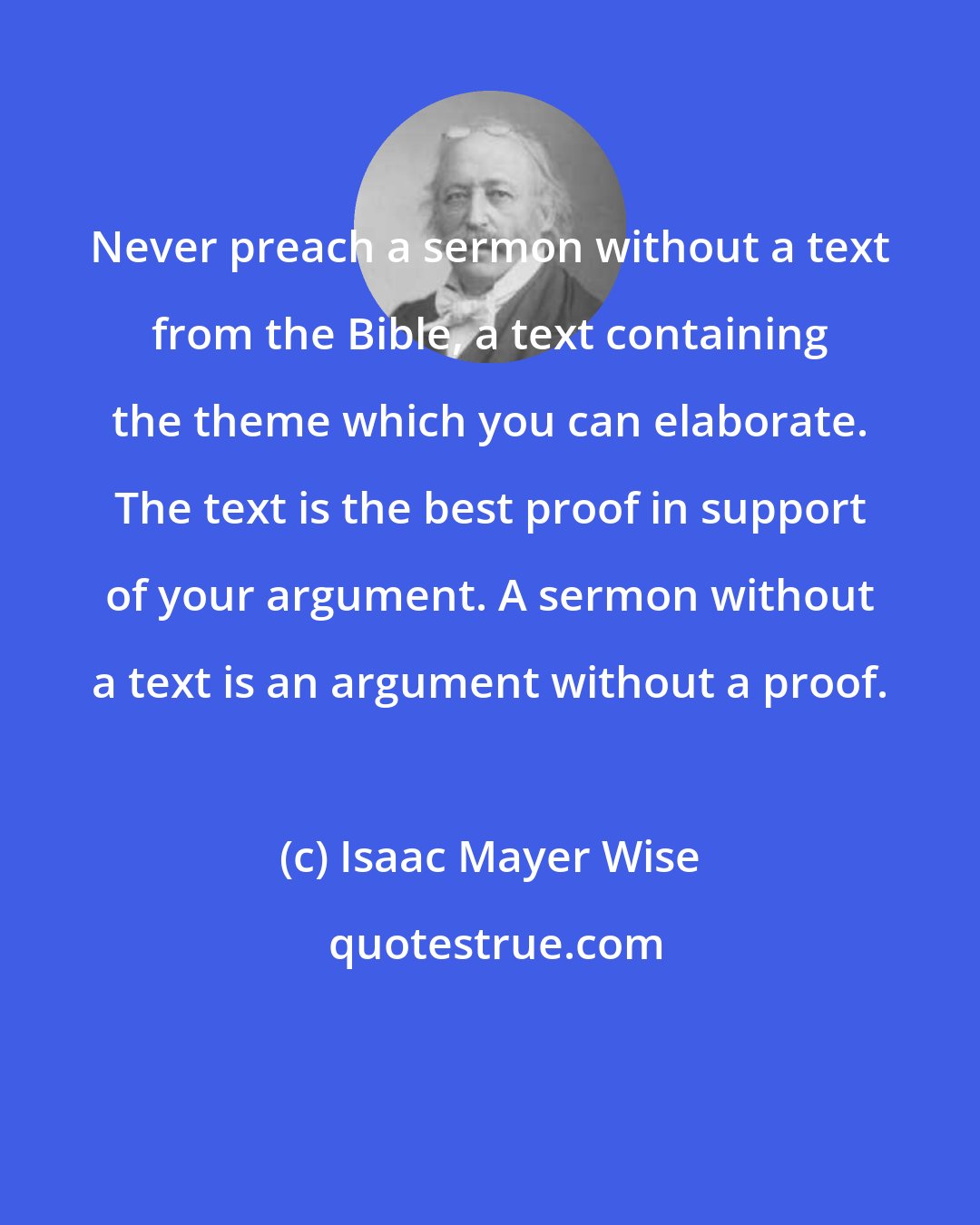 Isaac Mayer Wise: Never preach a sermon without a text from the Bible, a text containing the theme which you can elaborate. The text is the best proof in support of your argument. A sermon without a text is an argument without a proof.
