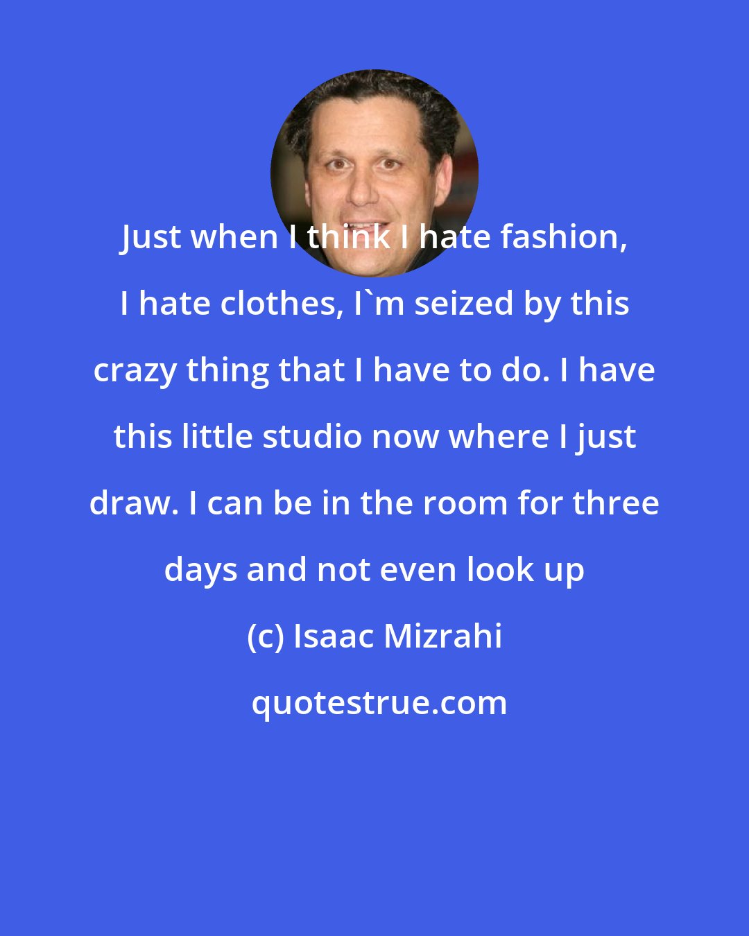 Isaac Mizrahi: Just when I think I hate fashion, I hate clothes, I'm seized by this crazy thing that I have to do. I have this little studio now where I just draw. I can be in the room for three days and not even look up