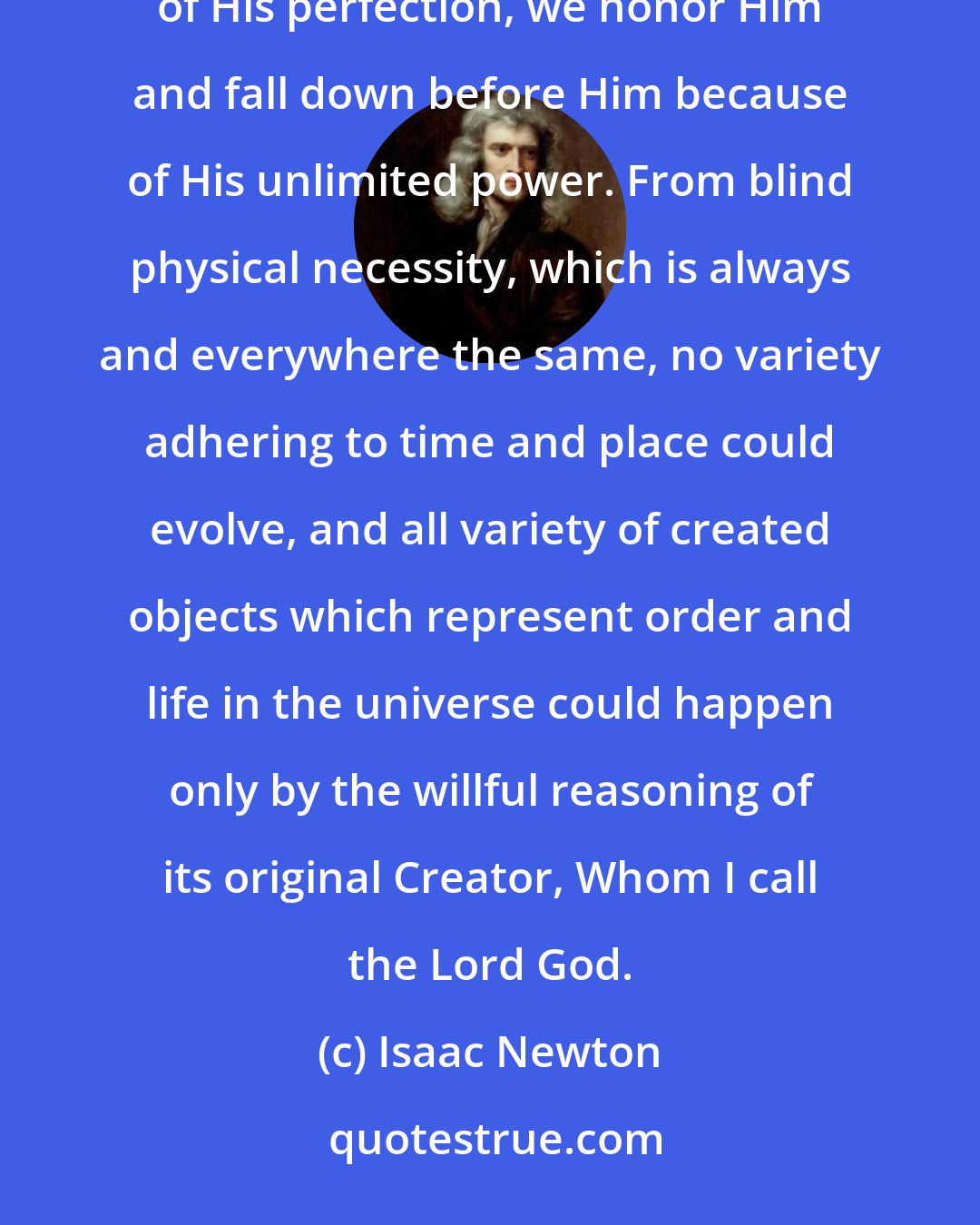 Isaac Newton: A Heavenly Master governs all the world as Sovereign of the universe. We are astonished at Him by reason of His perfection, we honor Him and fall down before Him because of His unlimited power. From blind physical necessity, which is always and everywhere the same, no variety adhering to time and place could evolve, and all variety of created objects which represent order and life in the universe could happen only by the willful reasoning of its original Creator, Whom I call the Lord God.