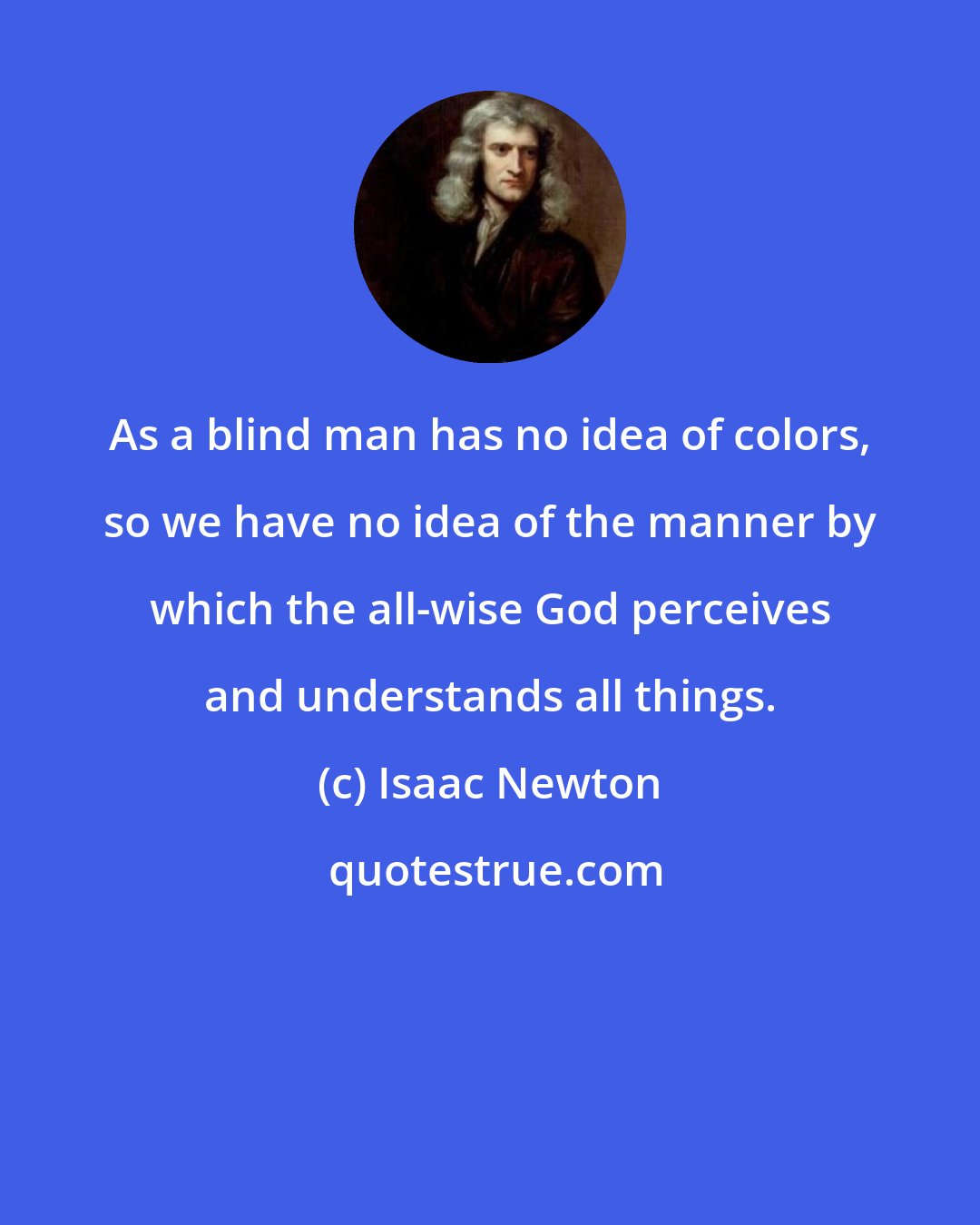 Isaac Newton: As a blind man has no idea of colors, so we have no idea of the manner by which the all-wise God perceives and understands all things.