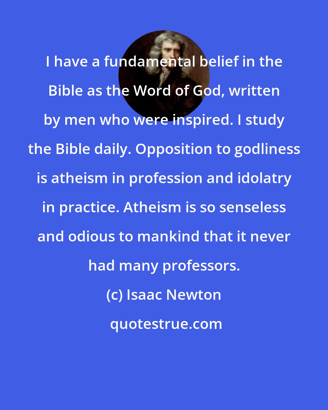 Isaac Newton: I have a fundamental belief in the Bible as the Word of God, written by men who were inspired. I study the Bible daily. Opposition to godliness is atheism in profession and idolatry in practice. Atheism is so senseless and odious to mankind that it never had many professors.