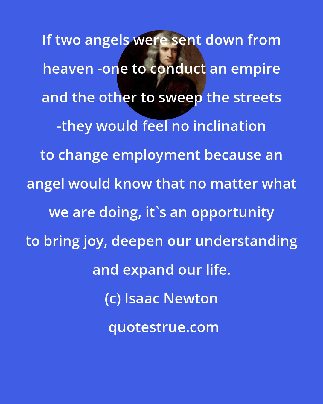 Isaac Newton: If two angels were sent down from heaven -one to conduct an empire and the other to sweep the streets -they would feel no inclination to change employment because an angel would know that no matter what we are doing, it's an opportunity to bring joy, deepen our understanding and expand our life.