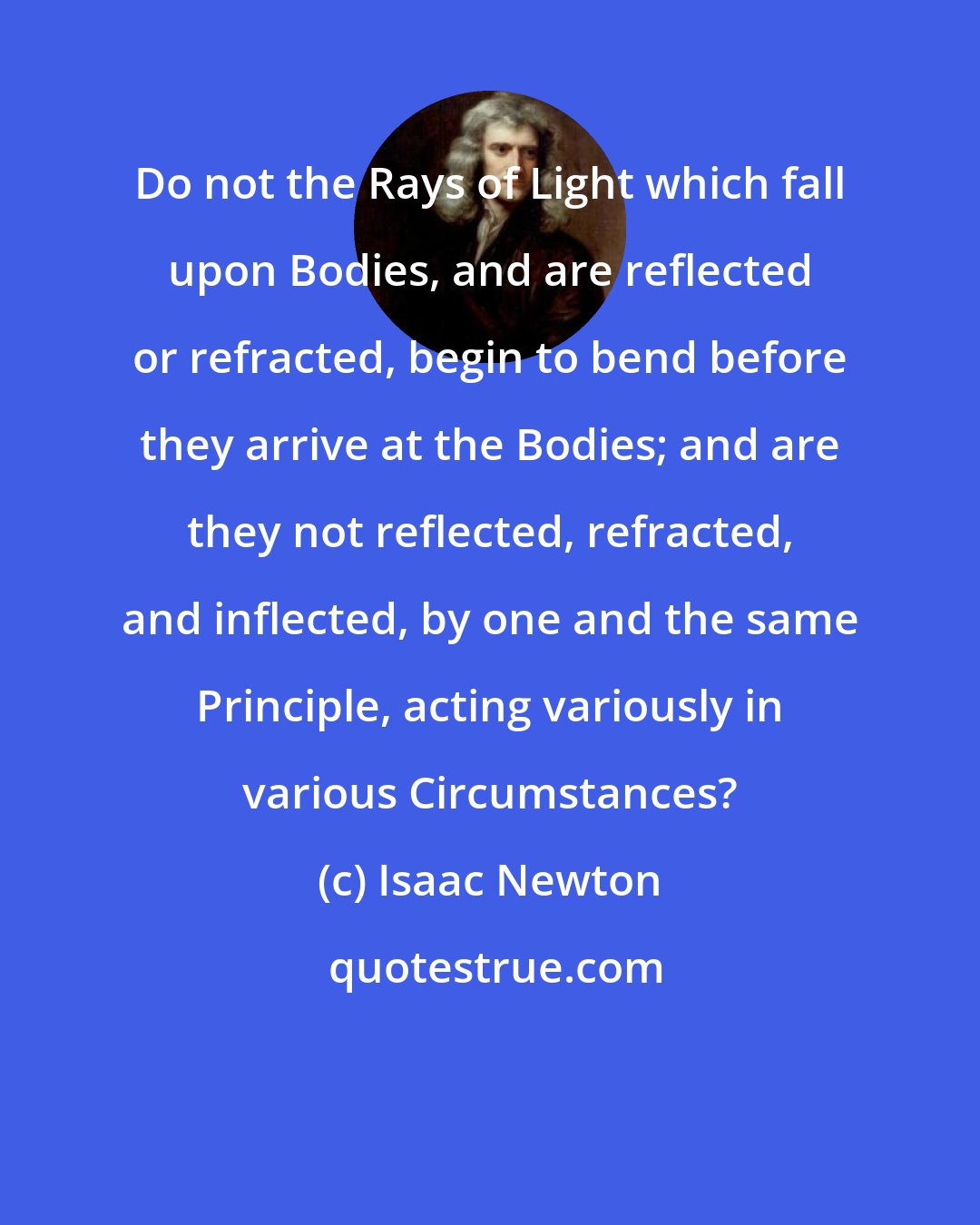 Isaac Newton: Do not the Rays of Light which fall upon Bodies, and are reflected or refracted, begin to bend before they arrive at the Bodies; and are they not reflected, refracted, and inflected, by one and the same Principle, acting variously in various Circumstances?