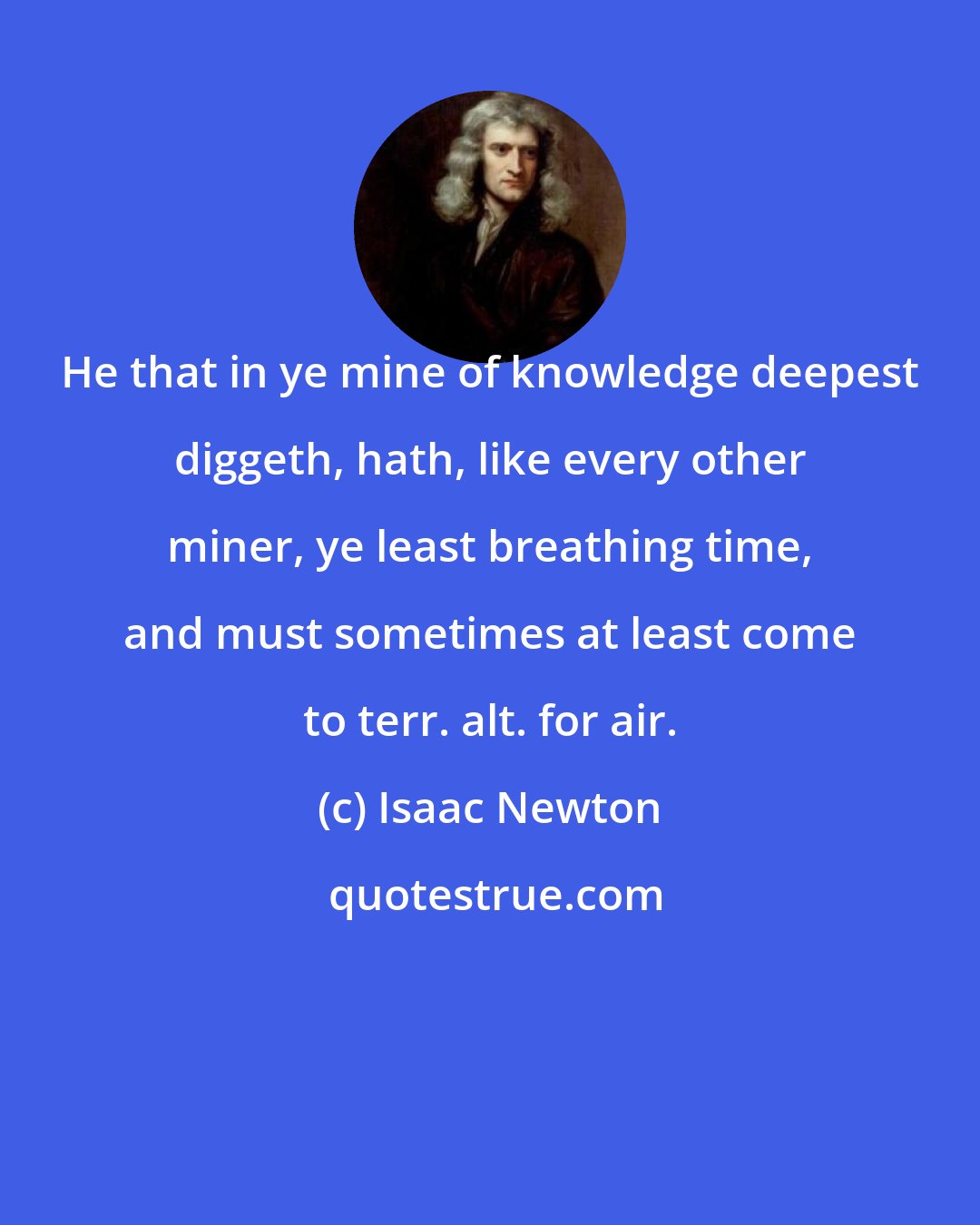 Isaac Newton: He that in ye mine of knowledge deepest diggeth, hath, like every other miner, ye least breathing time, and must sometimes at least come to terr. alt. for air.