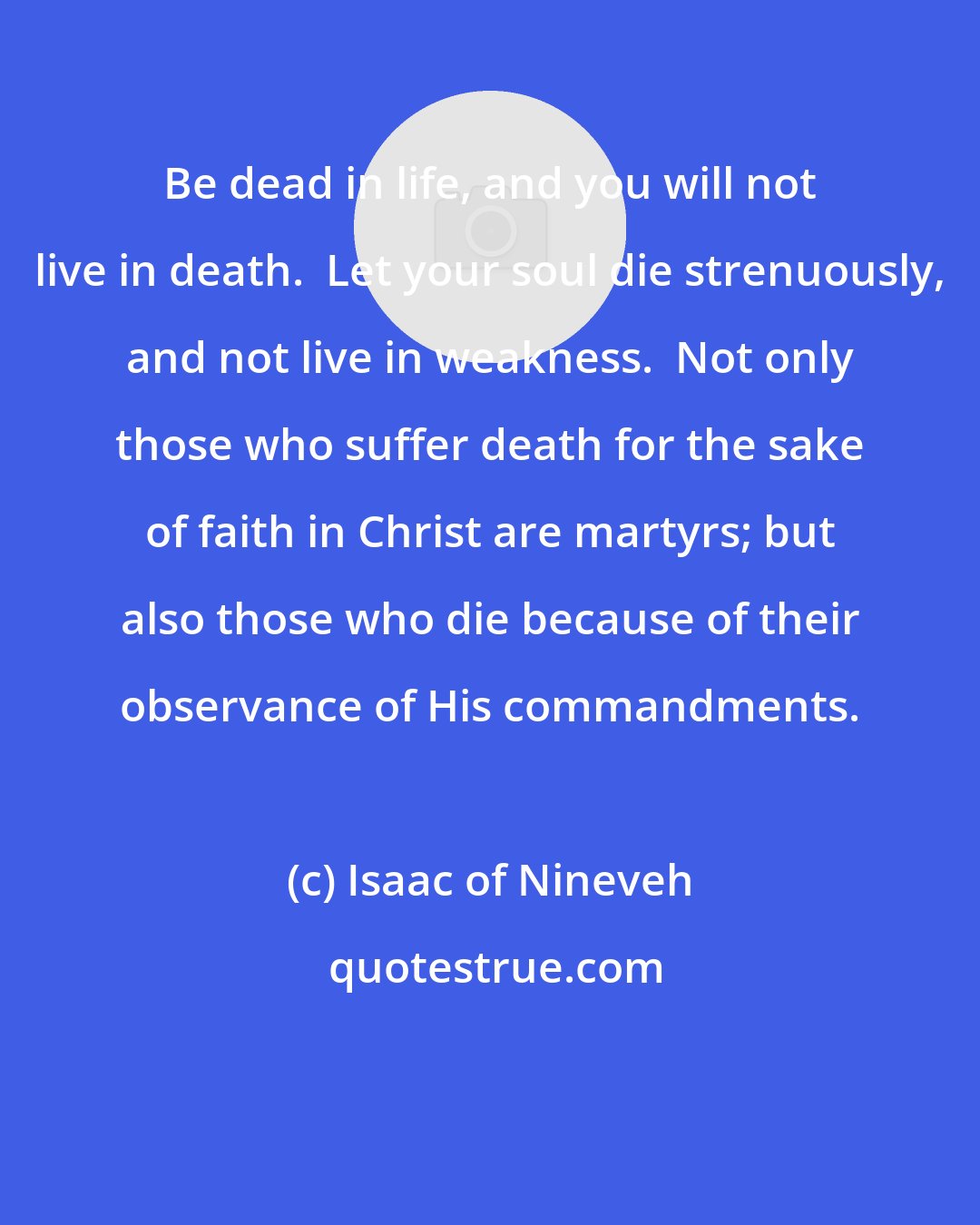 Isaac of Nineveh: Be dead in life, and you will not live in death.  Let your soul die strenuously, and not live in weakness.  Not only those who suffer death for the sake of faith in Christ are martyrs; but also those who die because of their observance of His commandments.