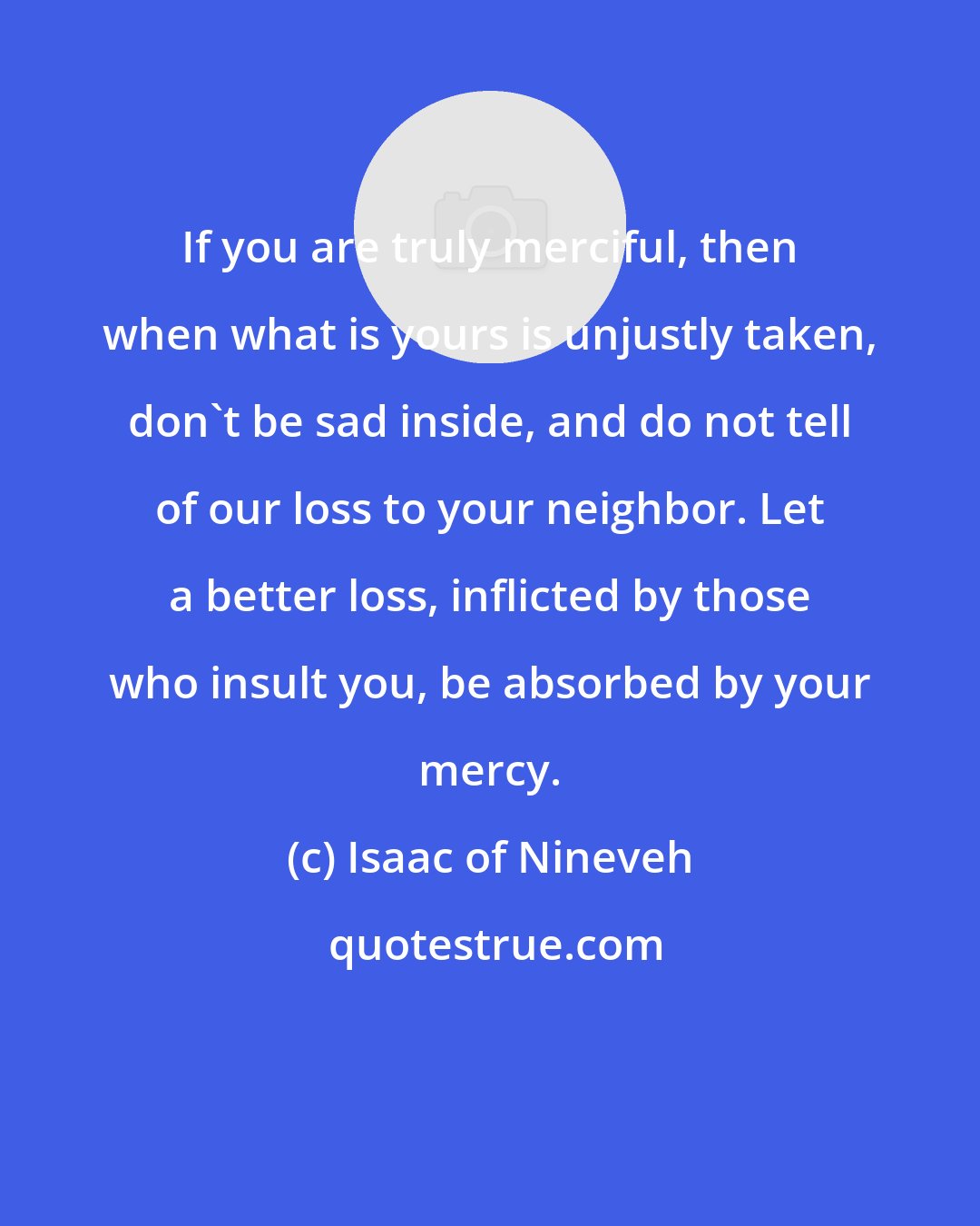 Isaac of Nineveh: If you are truly merciful, then when what is yours is unjustly taken, don't be sad inside, and do not tell of our loss to your neighbor. Let a better loss, inflicted by those who insult you, be absorbed by your mercy.