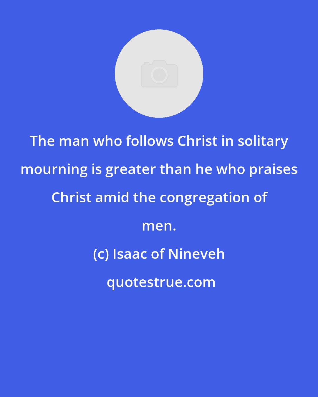 Isaac of Nineveh: The man who follows Christ in solitary mourning is greater than he who praises Christ amid the congregation of men.