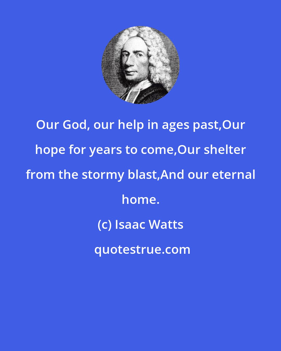 Isaac Watts: Our God, our help in ages past,Our hope for years to come,Our shelter from the stormy blast,And our eternal home.