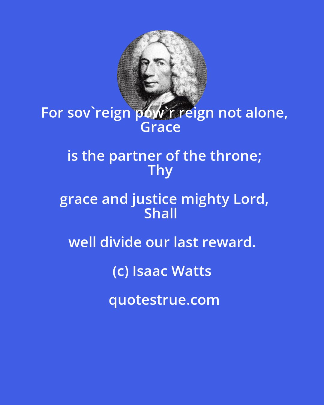 Isaac Watts: For sov'reign pow'r reign not alone,
Grace is the partner of the throne;
Thy grace and justice mighty Lord,
Shall well divide our last reward.