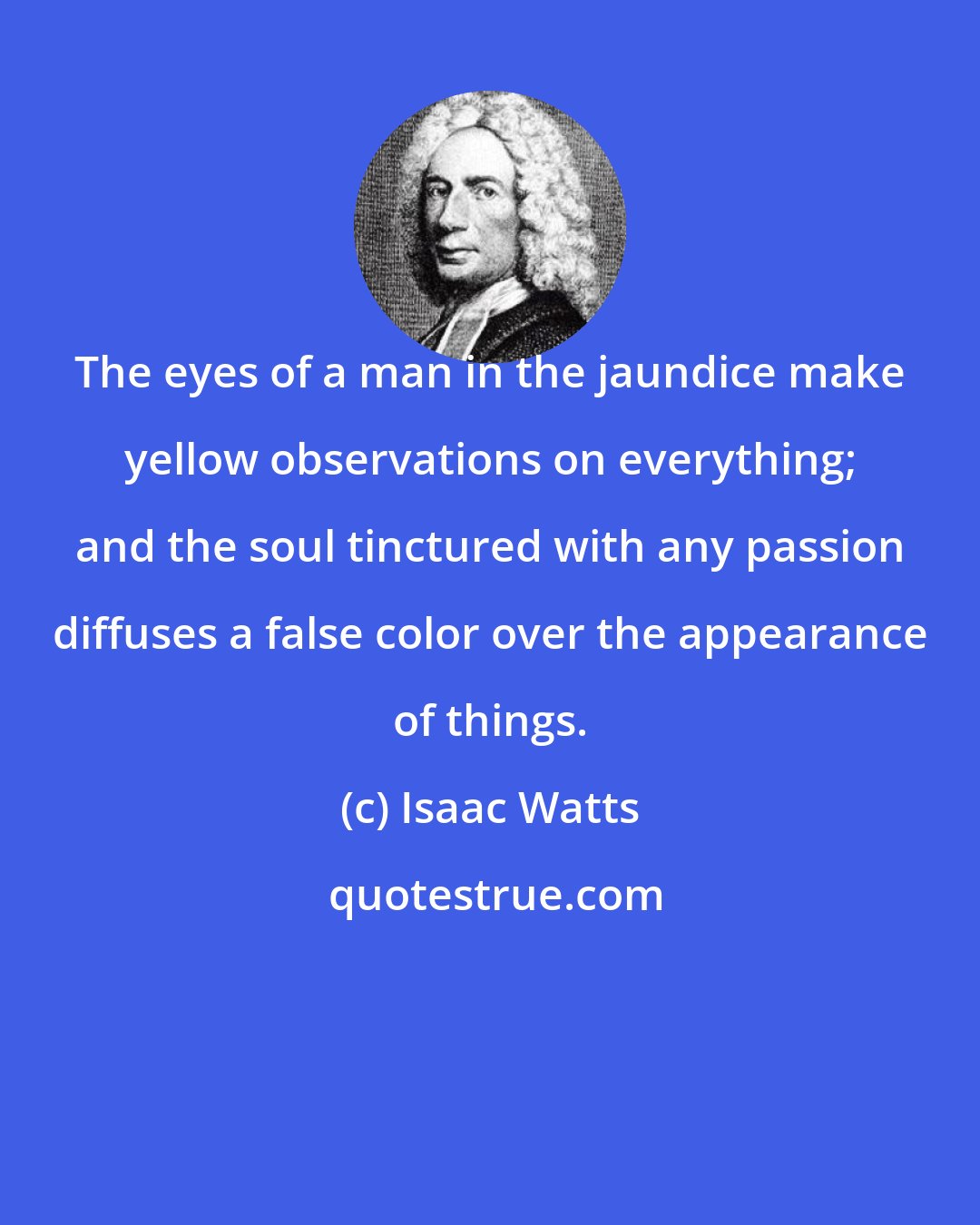 Isaac Watts: The eyes of a man in the jaundice make yellow observations on everything; and the soul tinctured with any passion diffuses a false color over the appearance of things.