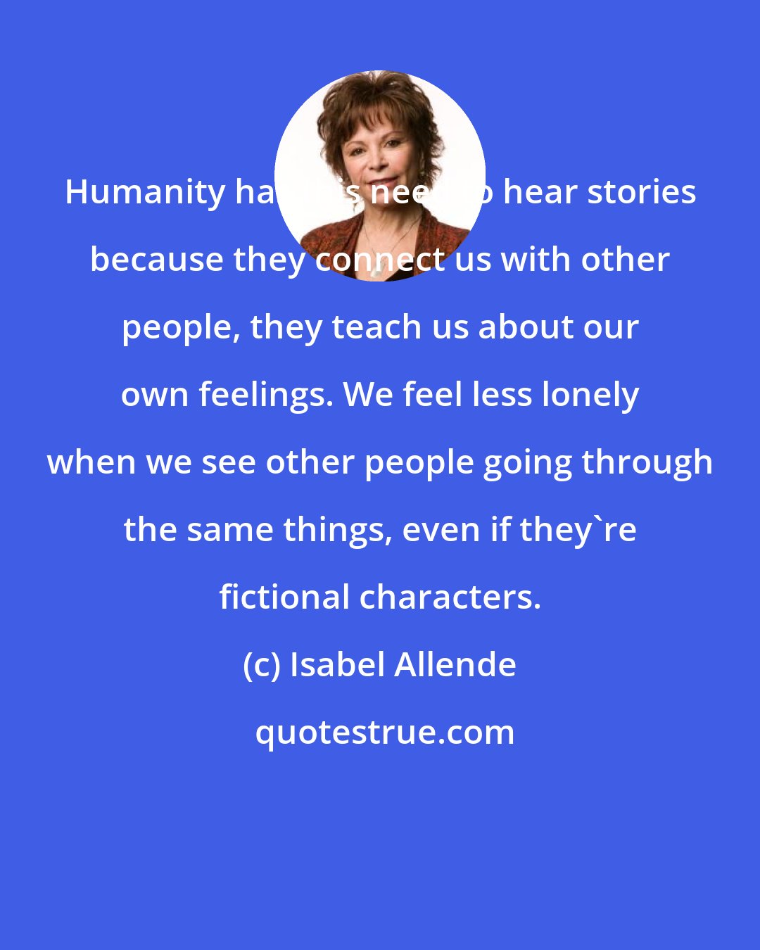 Isabel Allende: Humanity has this need to hear stories because they connect us with other people, they teach us about our own feelings. We feel less lonely when we see other people going through the same things, even if they're fictional characters.