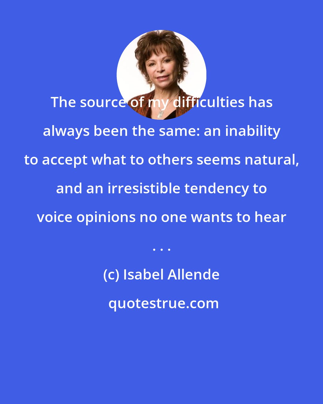 Isabel Allende: The source of my difficulties has always been the same: an inability to accept what to others seems natural, and an irresistible tendency to voice opinions no one wants to hear . . .