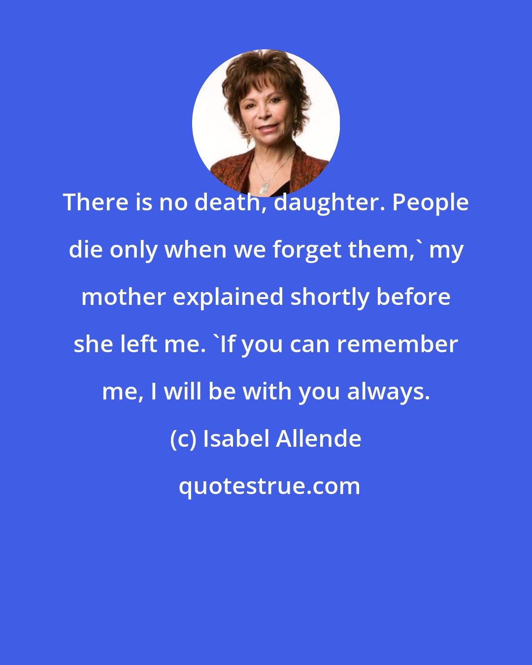 Isabel Allende: There is no death, daughter. People die only when we forget them,' my mother explained shortly before she left me. 'If you can remember me, I will be with you always.