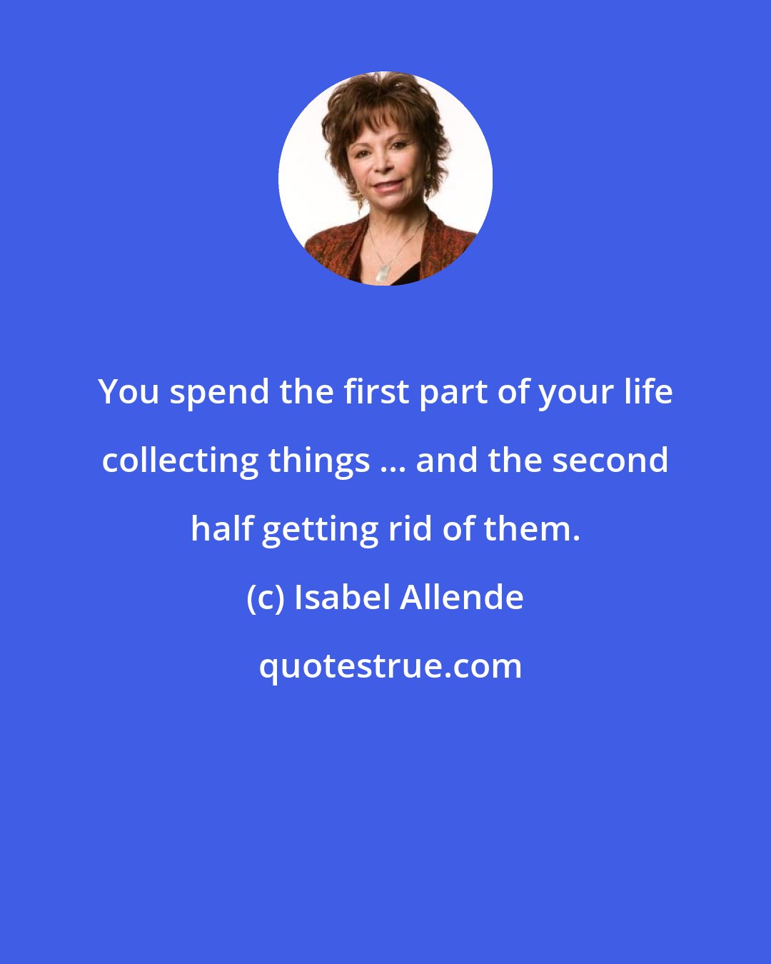 Isabel Allende: You spend the first part of your life collecting things ... and the second half getting rid of them.