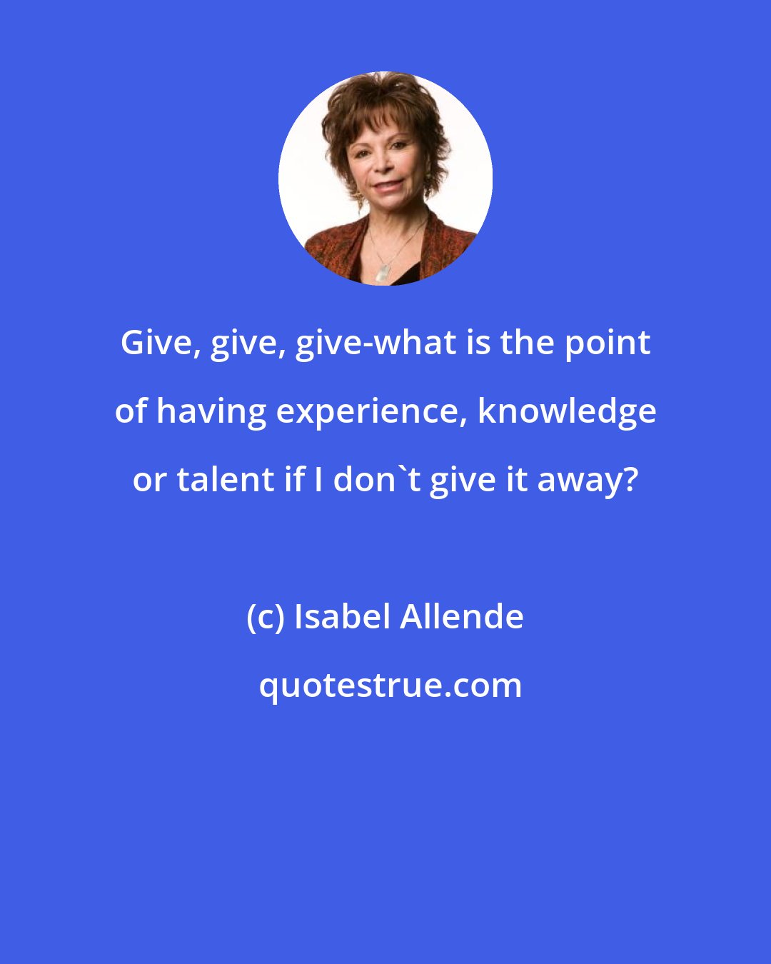 Isabel Allende: Give, give, give-what is the point of having experience, knowledge or talent if I don't give it away?