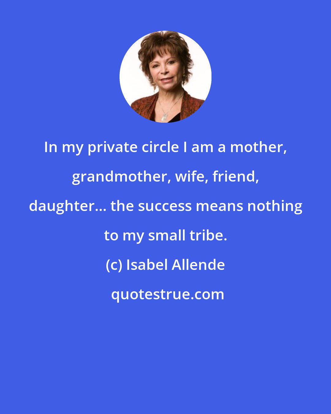 Isabel Allende: In my private circle I am a mother, grandmother, wife, friend, daughter... the success means nothing to my small tribe.
