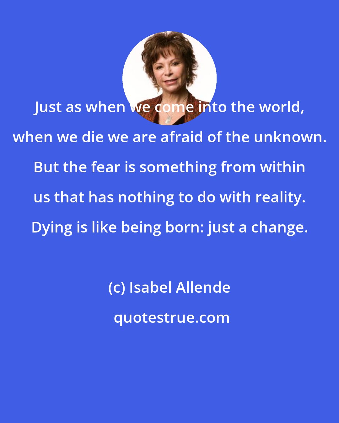 Isabel Allende: Just as when we come into the world, when we die we are afraid of the unknown. But the fear is something from within us that has nothing to do with reality. Dying is like being born: just a change.