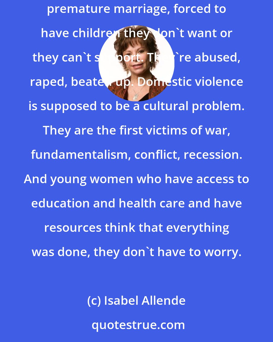 Isabel Allende: Two thirds of the work in the world is done by women. Women own 1 percent of the assets. Young women are sold into prostitution, forced labour, premature marriage, forced to have children they don't want or they can't support. They're abused, raped, beaten up. Domestic violence is supposed to be a cultural problem. They are the first victims of war, fundamentalism, conflict, recession. And young women who have access to education and health care and have resources think that everything was done, they don't have to worry.