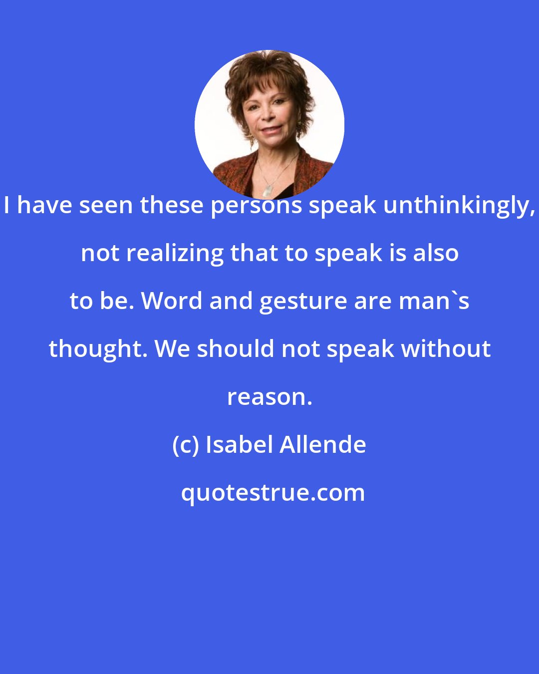 Isabel Allende: I have seen these persons speak unthinkingly, not realizing that to speak is also to be. Word and gesture are man's thought. We should not speak without reason.