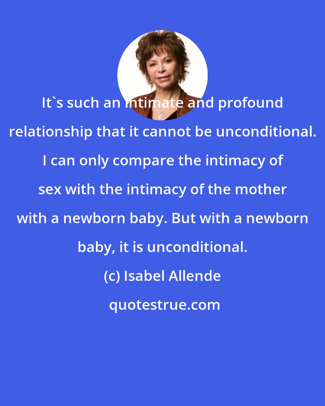 Isabel Allende: It's such an intimate and profound relationship that it cannot be unconditional. I can only compare the intimacy of sex with the intimacy of the mother with a newborn baby. But with a newborn baby, it is unconditional.