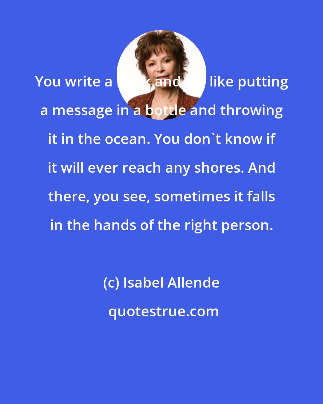 Isabel Allende: You write a book and it's like putting a message in a bottle and throwing it in the ocean. You don't know if it will ever reach any shores. And there, you see, sometimes it falls in the hands of the right person.