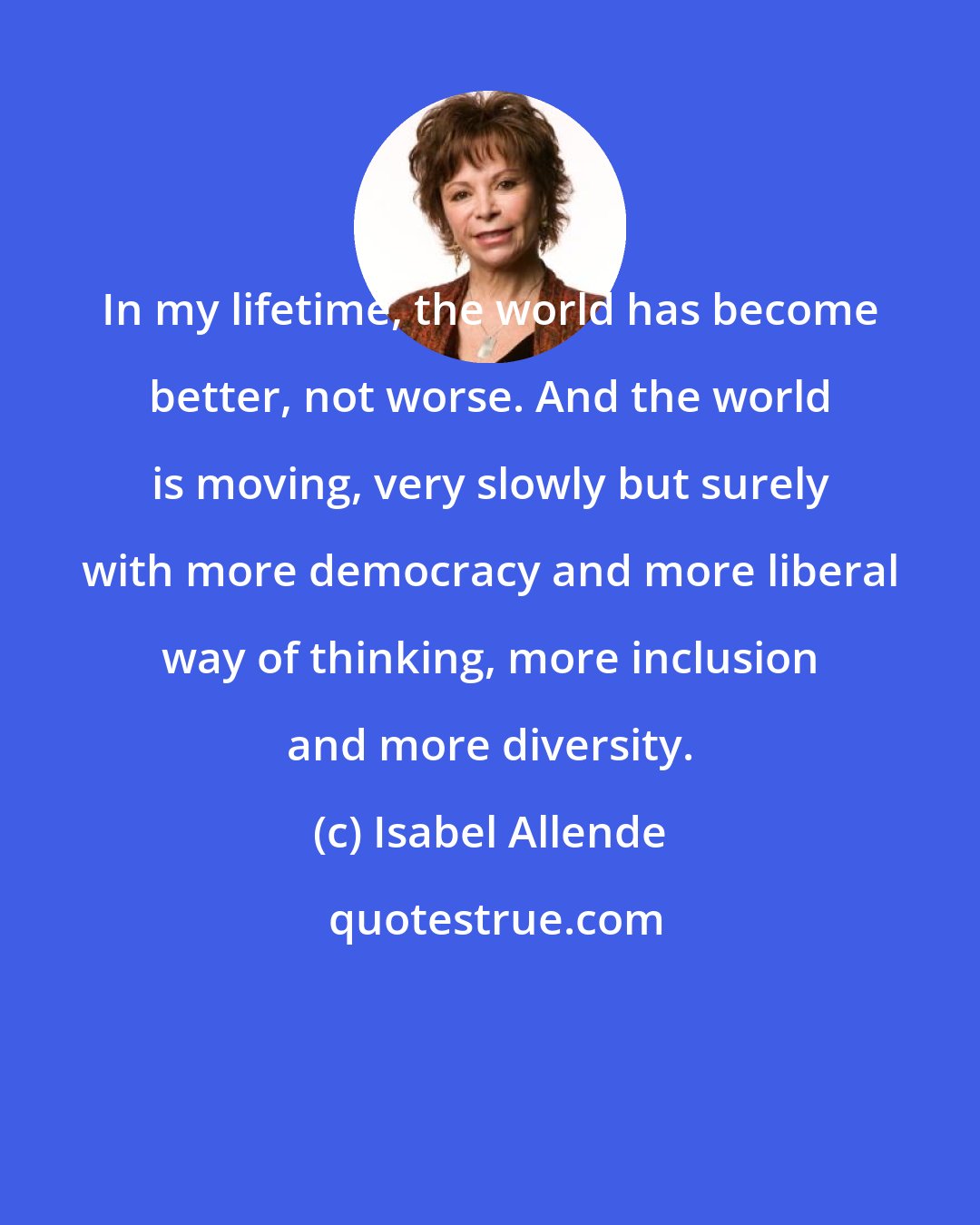 Isabel Allende: In my lifetime, the world has become better, not worse. And the world is moving, very slowly but surely with more democracy and more liberal way of thinking, more inclusion and more diversity.