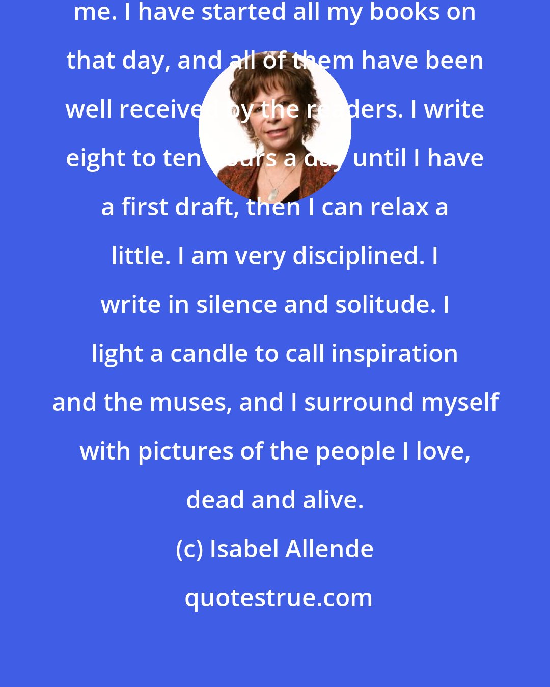 Isabel Allende: January 8 has been a lucky day for me. I have started all my books on that day, and all of them have been well received by the readers. I write eight to ten hours a day until I have a first draft, then I can relax a little. I am very disciplined. I write in silence and solitude. I light a candle to call inspiration and the muses, and I surround myself with pictures of the people I love, dead and alive.