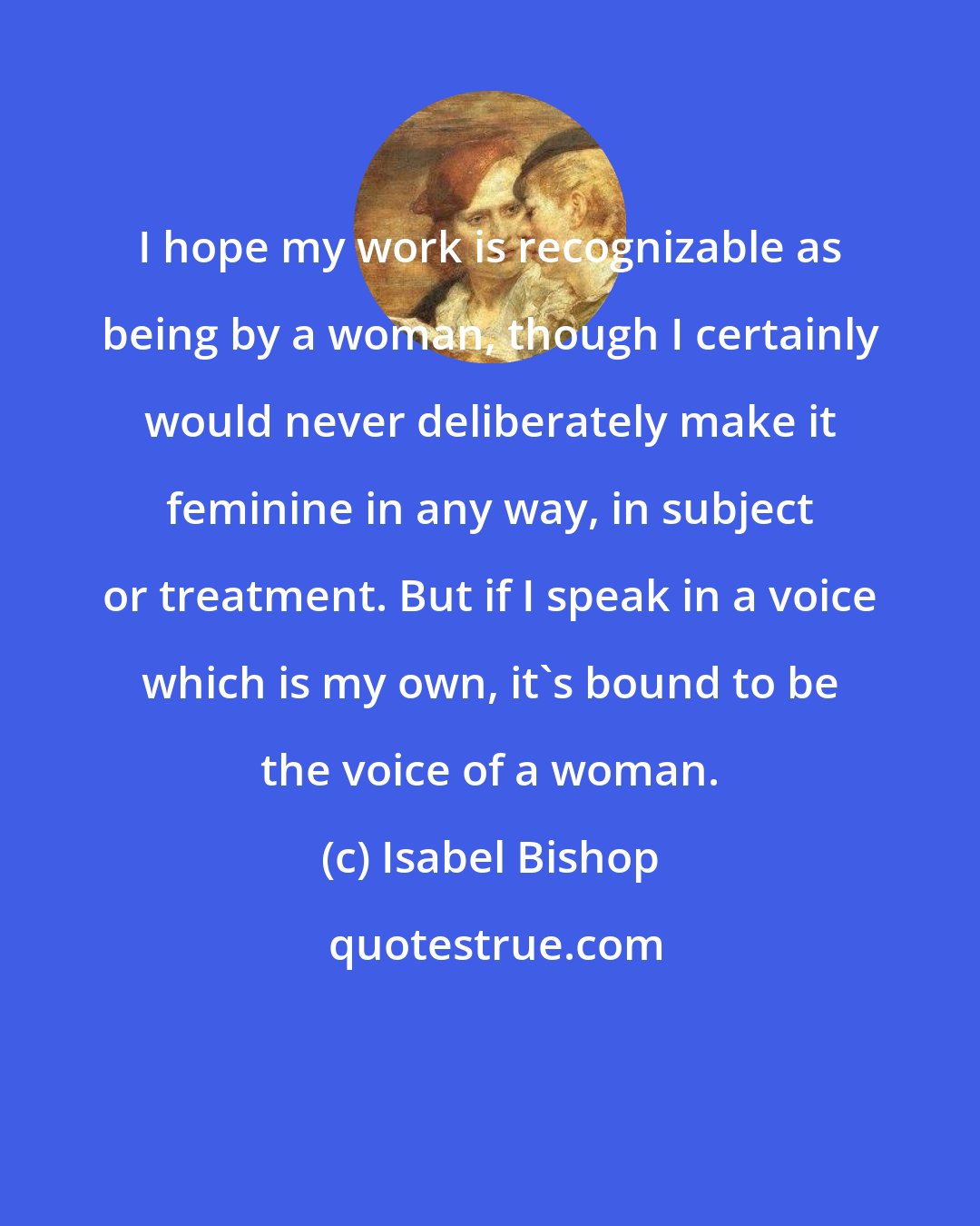 Isabel Bishop: I hope my work is recognizable as being by a woman, though I certainly would never deliberately make it feminine in any way, in subject or treatment. But if I speak in a voice which is my own, it's bound to be the voice of a woman.