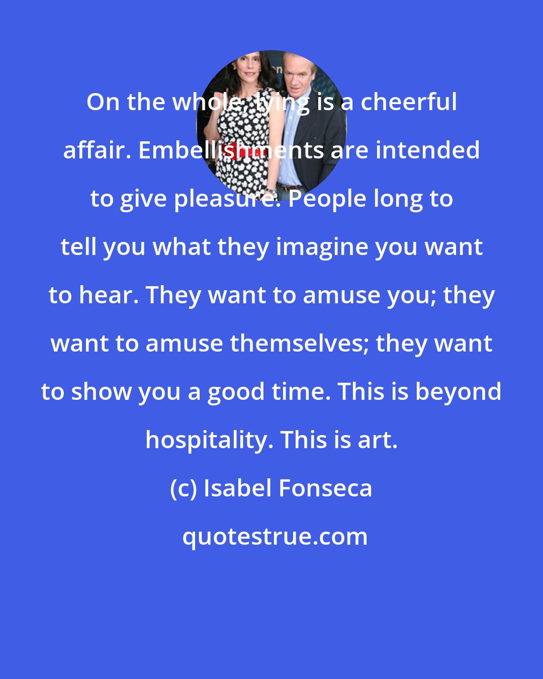 Isabel Fonseca: On the whole, lying is a cheerful affair. Embellishments are intended to give pleasure. People long to tell you what they imagine you want to hear. They want to amuse you; they want to amuse themselves; they want to show you a good time. This is beyond hospitality. This is art.