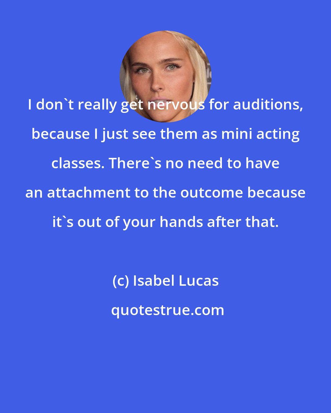 Isabel Lucas: I don't really get nervous for auditions, because I just see them as mini acting classes. There's no need to have an attachment to the outcome because it's out of your hands after that.