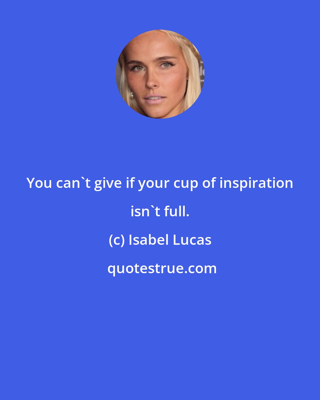 Isabel Lucas: You can't give if your cup of inspiration isn't full.