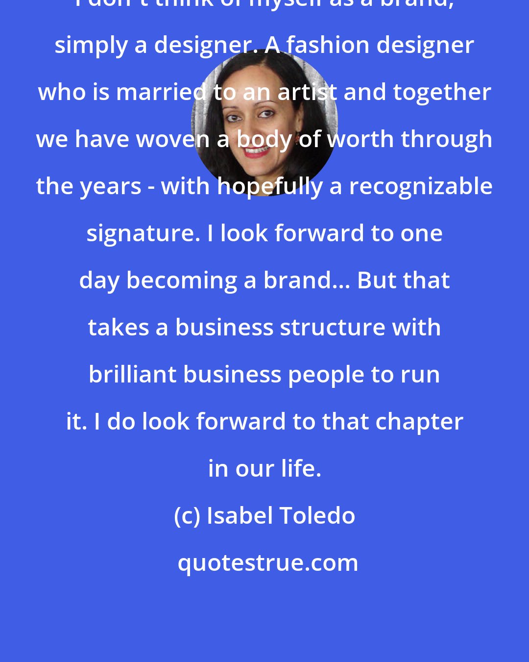 Isabel Toledo: I don't think of myself as a brand, simply a designer. A fashion designer who is married to an artist and together we have woven a body of worth through the years - with hopefully a recognizable signature. I look forward to one day becoming a brand... But that takes a business structure with brilliant business people to run it. I do look forward to that chapter in our life.